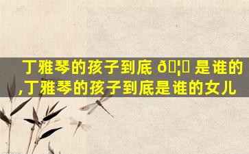 丁雅琴的孩子到底 🦅 是谁的,丁雅琴的孩子到底是谁的女儿